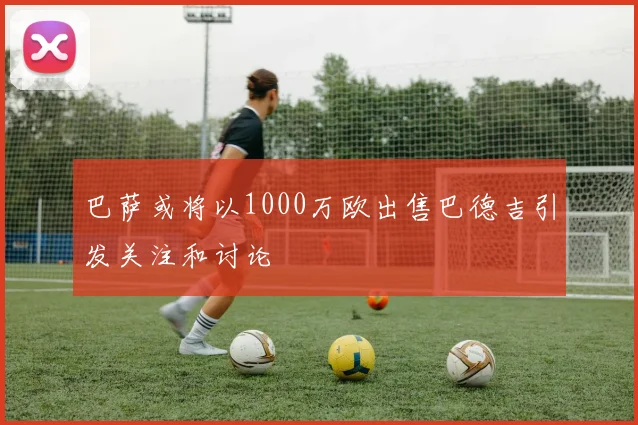 巴萨或将以1000万欧出售巴德吉引发关注和讨论