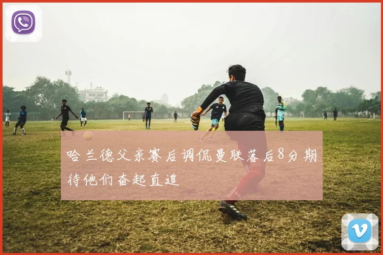 哈兰德父亲赛后调侃曼联落后8分期待他们奋起直追