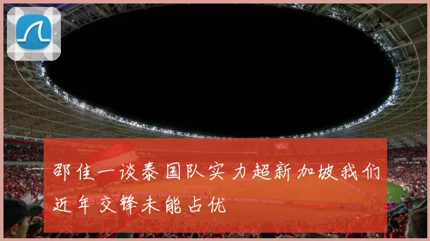 邵佳一谈泰国队实力超新加坡我们近年交锋未能占优
