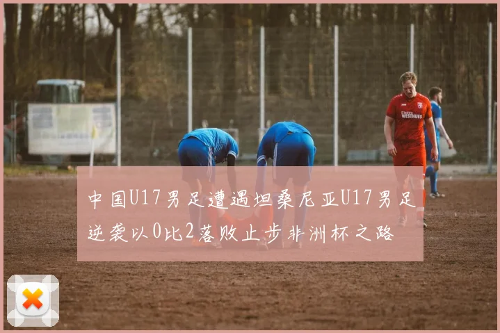 中国U17男足遭遇坦桑尼亚U17男足逆袭以0比2落败止步非洲杯之路