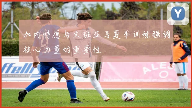 加内特愿与文班亚马夏季训练强调核心力量的重要性