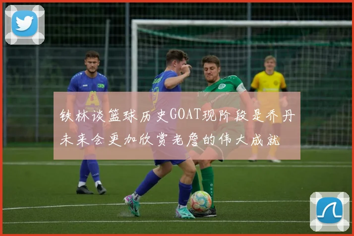 铁林谈篮球历史GOAT现阶段是乔丹未来会更加欣赏老詹的伟大成就