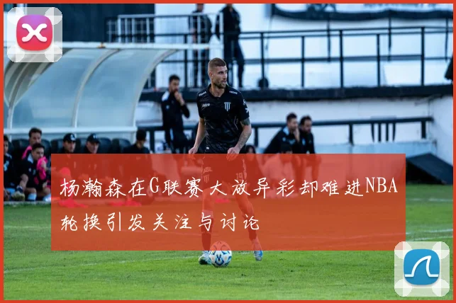 杨瀚森在G联赛大放异彩却难进NBA轮换引发关注与讨论