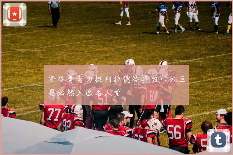 字母哥哥力挺利拉德称其为75大巨星必然入选名人堂