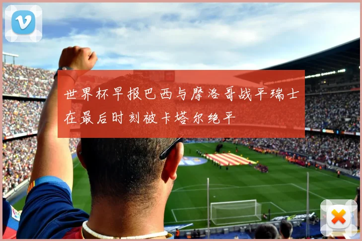 世界杯早报巴西与摩洛哥战平瑞士在最后时刻被卡塔尔绝平