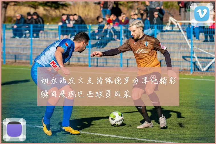 切尔西发文支持佩德罗分享他精彩瞬间展现巴西球员风采