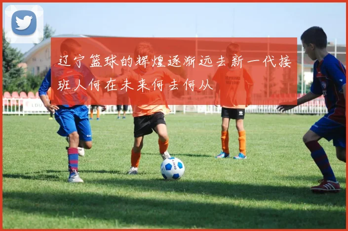 辽宁篮球的辉煌逐渐远去新一代接班人何在未来何去何从
