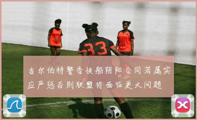 吉尔伯特警告快船阴阳合同若属实应严惩否则联盟将面临更大问题