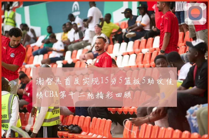 谢智杰首度实现15分5篮板5助攻佳绩CBA第十二轮精彩回顾