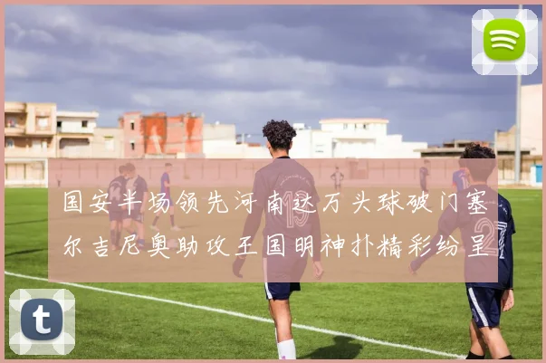 国安半场领先河南达万头球破门塞尔吉尼奥助攻王国明神扑精彩纷呈