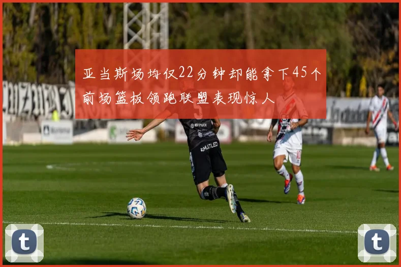 亚当斯场均仅22分钟却能拿下45个前场篮板领跑联盟表现惊人