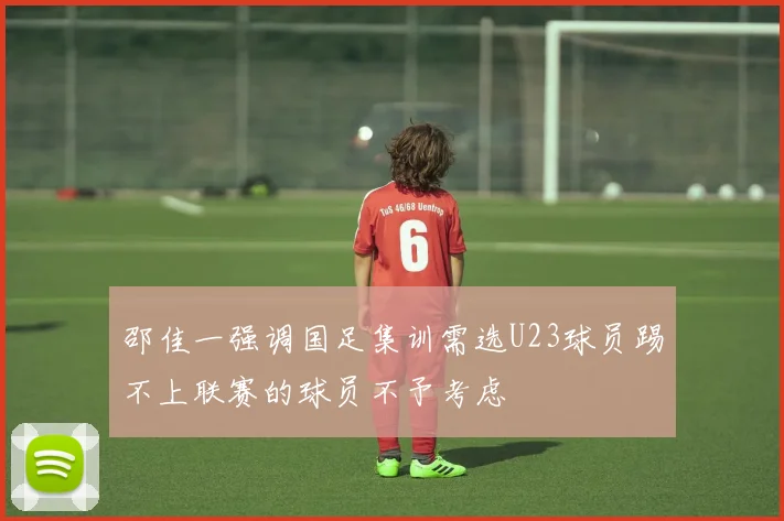 邵佳一强调国足集训需选U23球员踢不上联赛的球员不予考虑