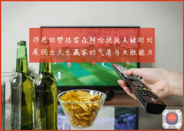 邓恩称赞格雷森阿伦拼抢关键时刻展现出天生赢家的气质与决胜能力